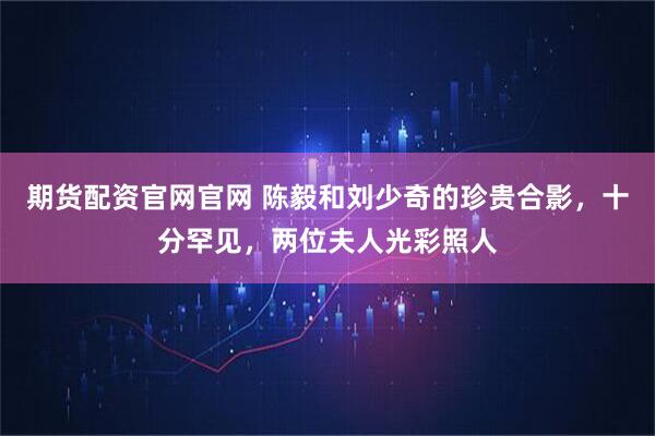 期货配资官网官网 陈毅和刘少奇的珍贵合影，十分罕见，两位夫人光彩照人
