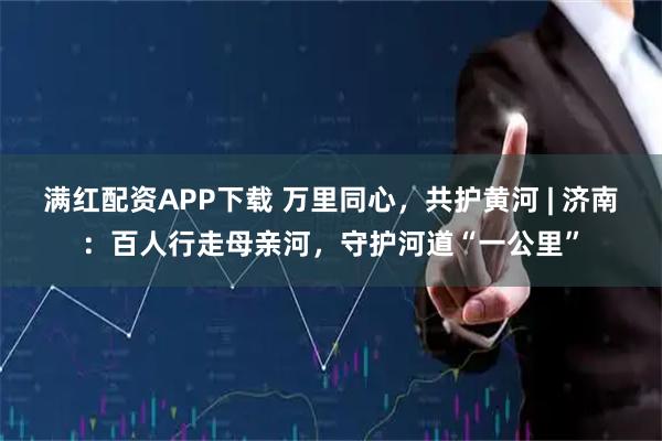 满红配资APP下载 万里同心，共护黄河 | 济南：百人行走母亲河，守护河道“一公里”