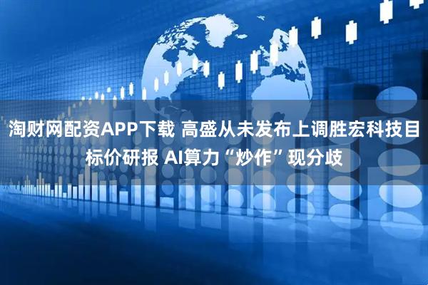 淘财网配资APP下载 高盛从未发布上调胜宏科技目标价研报 AI算力“炒作”现分歧