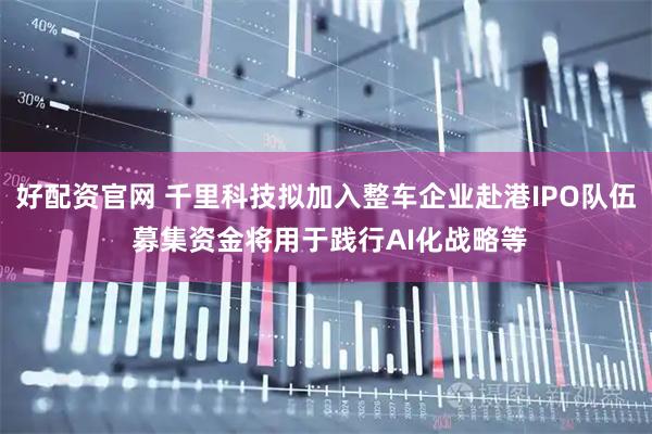 好配资官网 千里科技拟加入整车企业赴港IPO队伍 募集资金将用于践行AI化战略等