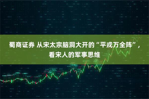 蜀商证券 从宋太宗脑洞大开的“平戎万全阵”，看宋人的军事思维