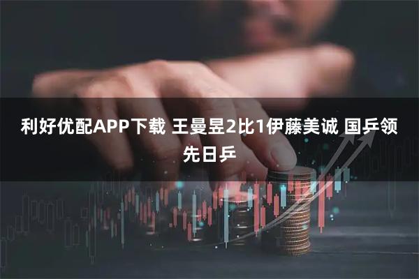 利好优配APP下载 王曼昱2比1伊藤美诚 国乒领先日乒