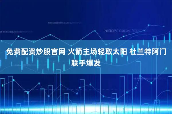 免费配资炒股官网 火箭主场轻取太阳 杜兰特阿门联手爆发