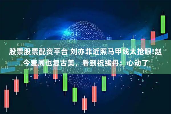 股票股票配资平台 刘亦菲近照马甲线太抢眼!赵今麦周也复古美，看到祝绪丹：心动了