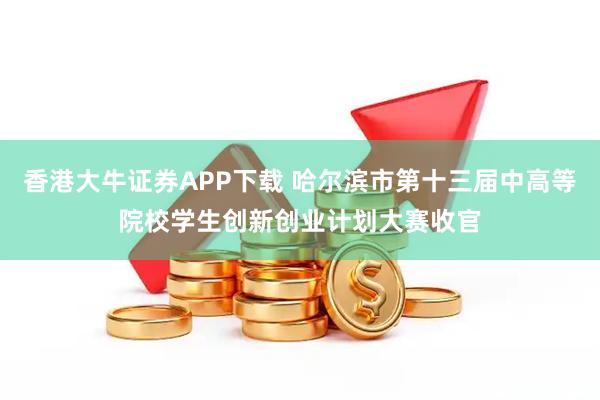 香港大牛证券APP下载 哈尔滨市第十三届中高等院校学生创新创业计划大赛收官