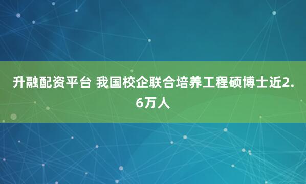 升融配资平台 我国校企联合培养工程硕博士近2.6万人