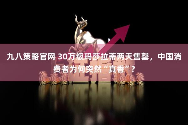 九八策略官网 30万级玛莎拉蒂两天售罄，中国消费者为何突然“真香”?