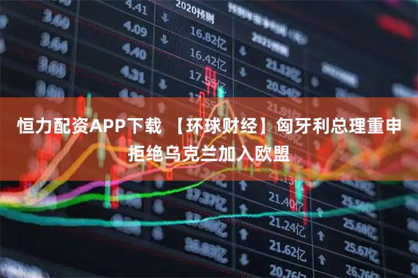 恒力配资APP下载 【环球财经】匈牙利总理重申拒绝乌克兰加入欧盟