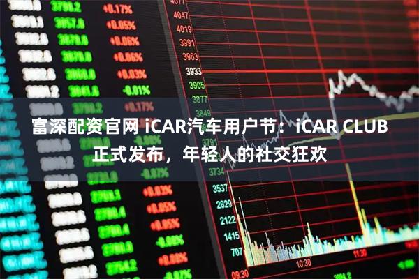 富深配资官网 iCAR汽车用户节：iCAR CLUB正式发布，年轻人的社交狂欢