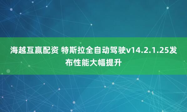 海越互赢配资 特斯拉全自动驾驶v14.2.1.25发布性能大幅提升