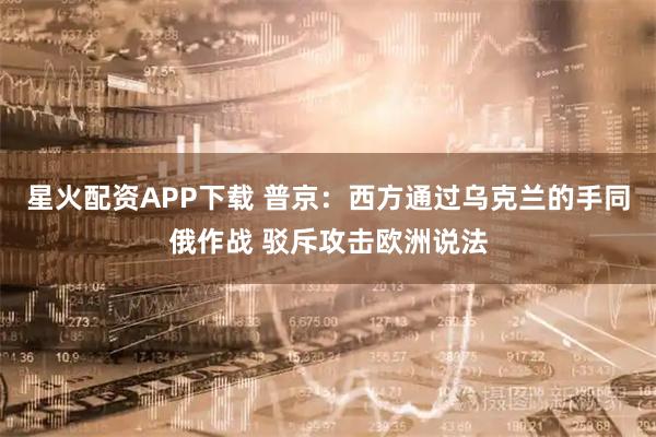 星火配资APP下载 普京：西方通过乌克兰的手同俄作战 驳斥攻击欧洲说法