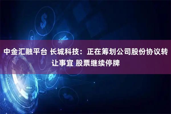 中金汇融平台 长城科技：正在筹划公司股份协议转让事宜 股票继续停牌