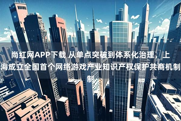 尚红网APP下载 从单点突破到体系化治理，上海成立全国首个网络游戏产业知识产权保护共商机制