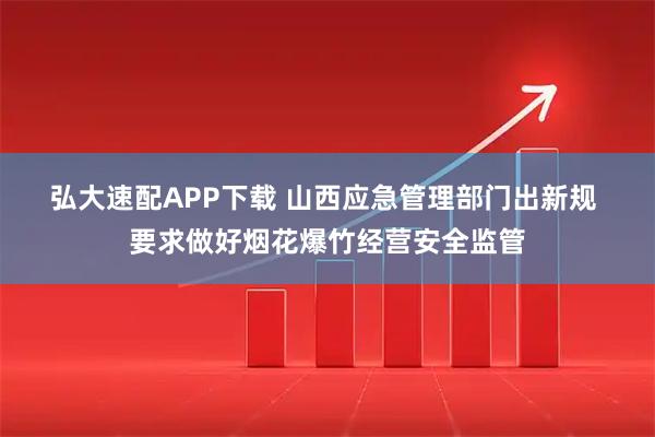 弘大速配APP下载 山西应急管理部门出新规 要求做好烟花爆竹经营安全监管