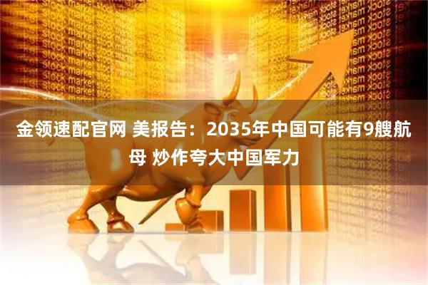 金领速配官网 美报告：2035年中国可能有9艘航母 炒作夸大中国军力
