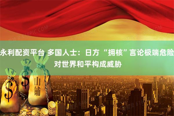 永利配资平台 多国人士：日方 “拥核”言论极端危险 对世界和平构成威胁