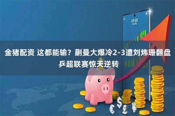 金猪配资 这都能输？蒯曼大爆冷2-3遭刘炜珊翻盘 乒超联赛惊天逆转