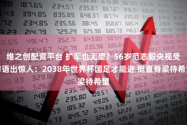 维之创配资平台 扩军也无望？56岁范志毅央视受访语出惊人：2038年世界杯国足才能进 挺直脊梁待希望