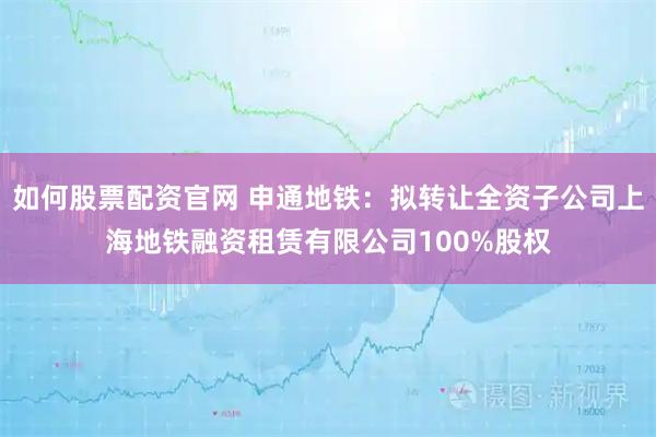 如何股票配资官网 申通地铁：拟转让全资子公司上海地铁融资租赁有限公司100%股权