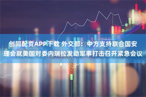 创同配资APP下载 外交部：中方支持联合国安理会就美国对委内瑞拉发动军事打击召开紧急会议
