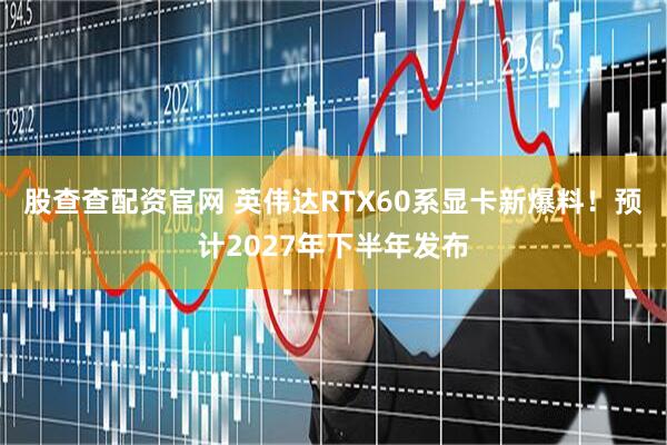 股查查配资官网 英伟达RTX60系显卡新爆料！预计2027年下半年发布