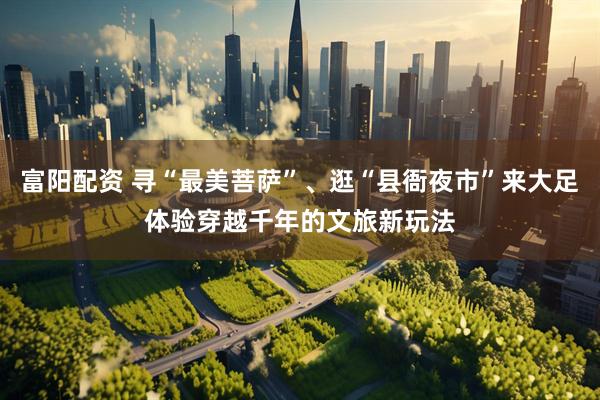 富阳配资 寻“最美菩萨”、逛“县衙夜市”来大足体验穿越千年的文旅新玩法