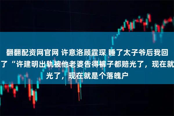 翻翻配资网官网 许意洛顾霆琛 睡了太子爷后我回去继承家产了 “许建明出轨被他老婆告得裤子都赔光了，现在就是个落魄户