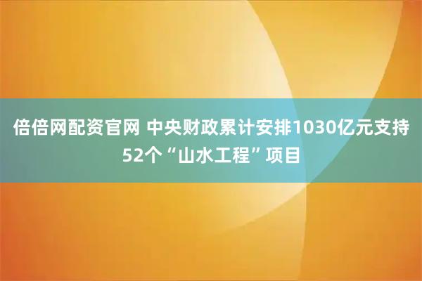 倍倍网配资官网 中央财政累计安排1030亿元支持52个“山水工程”项目