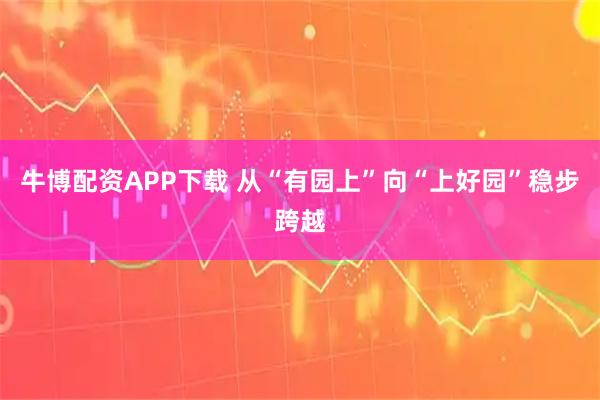 牛博配资APP下载 从“有园上”向“上好园”稳步跨越