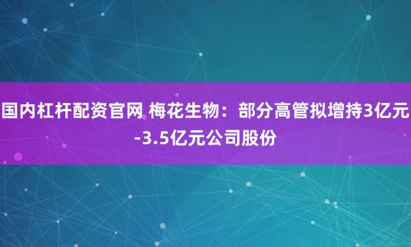 国内杠杆配资官网 梅花生物：部分高管拟增持3亿元-3.5亿元公司股份
