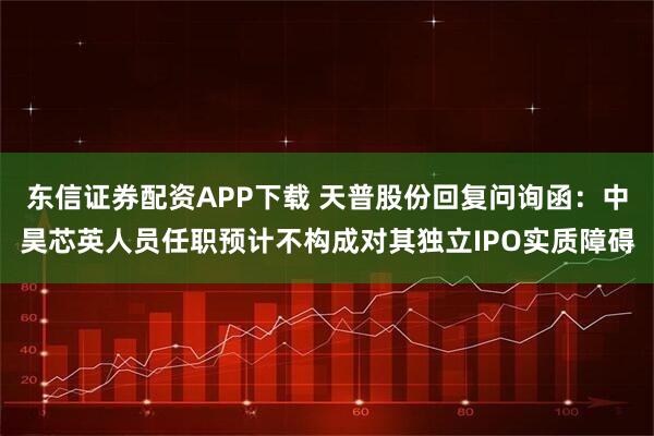 东信证券配资APP下载 天普股份回复问询函：中昊芯英人员任职预计不构成对其独立IPO实质障碍