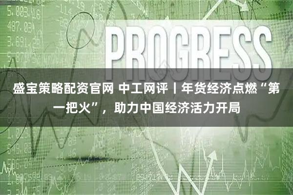 盛宝策略配资官网 中工网评丨年货经济点燃“第一把火”，助力中国经济活力开局