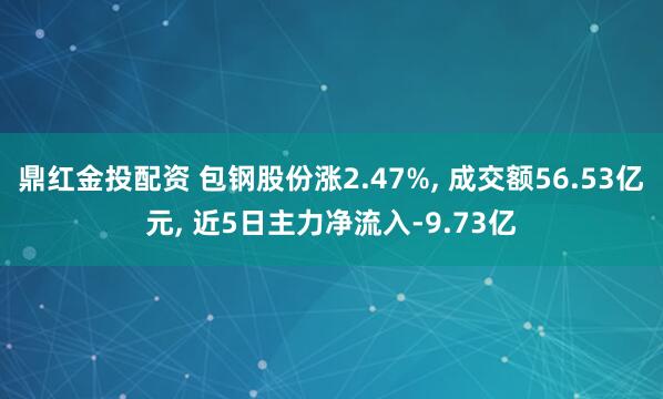 鼎红金投配资 包钢股份涨2.47%, 成交额56.53亿元, 近5日主力净流入-9.73亿