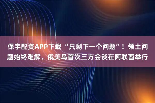保宇配资APP下载 “只剩下一个问题”！领土问题始终难解，俄美乌首次三方会谈在阿联酋举行
