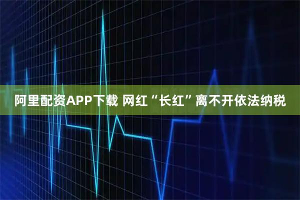阿里配资APP下载 网红“长红”离不开依法纳税