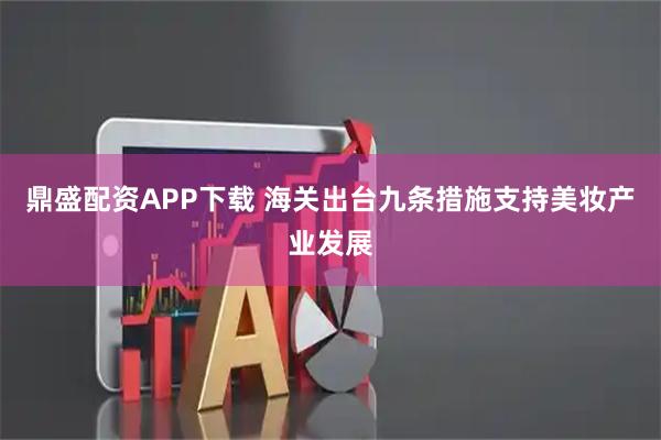 鼎盛配资APP下载 海关出台九条措施支持美妆产业发展
