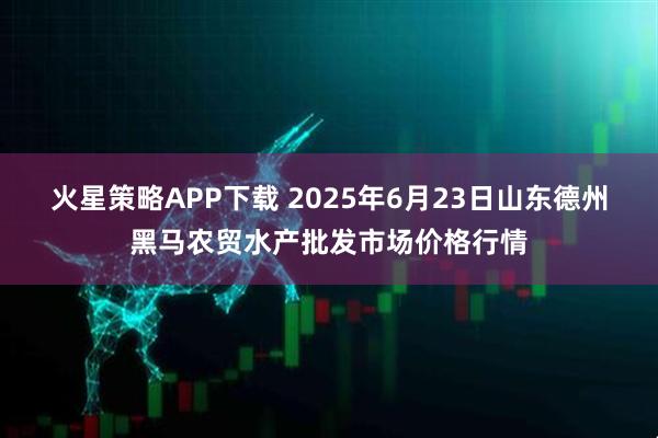 火星策略APP下载 2025年6月23日山东德州黑马农贸水产批发市场价格行情