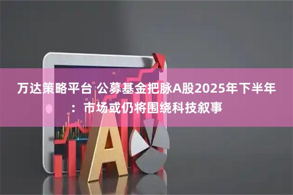 万达策略平台 公募基金把脉A股2025年下半年：市场或仍将围绕科技叙事