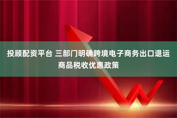 投顾配资平台 三部门明确跨境电子商务出口退运商品税收优惠政策