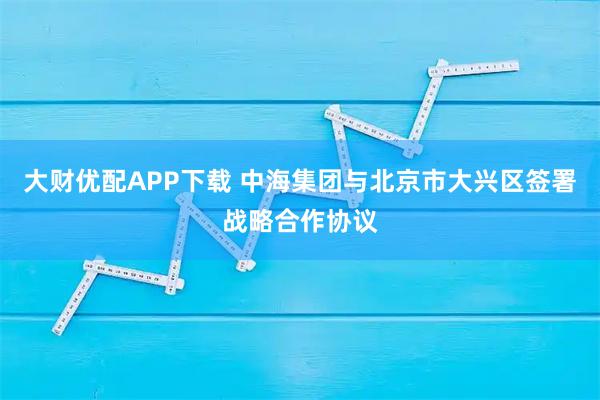 大财优配APP下载 中海集团与北京市大兴区签署战略合作协议