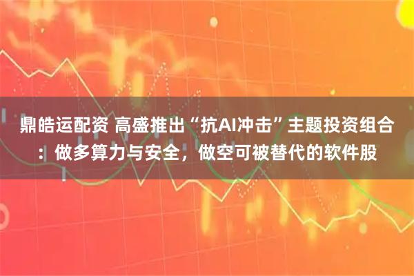 鼎皓运配资 高盛推出“抗AI冲击”主题投资组合：做多算力与安全，做空可被替代的软件股