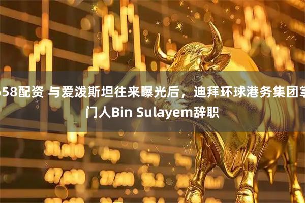 658配资 与爱泼斯坦往来曝光后，迪拜环球港务集团掌门人Bin Sulayem辞职