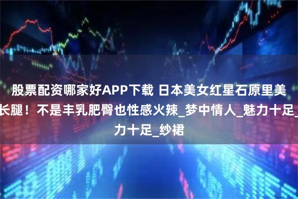 股票配资哪家好APP下载 日本美女红星石原里美大秀长腿！不是丰乳肥臀也性感火辣_梦中情人_魅力十足_纱裙