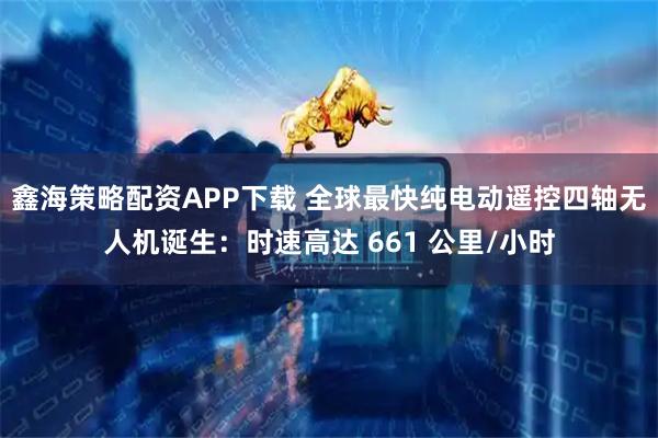 鑫海策略配资APP下载 全球最快纯电动遥控四轴无人机诞生：时速高达 661 公里/小时
