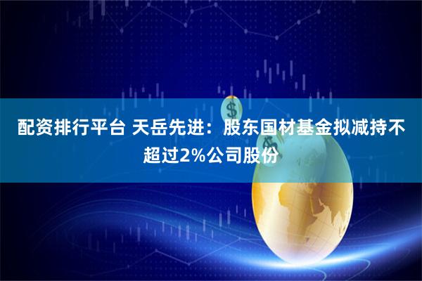 配资排行平台 天岳先进：股东国材基金拟减持不超过2%公司股份