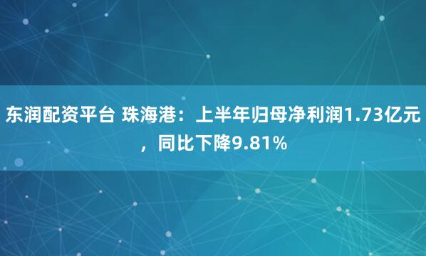东润配资平台 珠海港：上半年归母净利润1.73亿元，同比下降9.81%