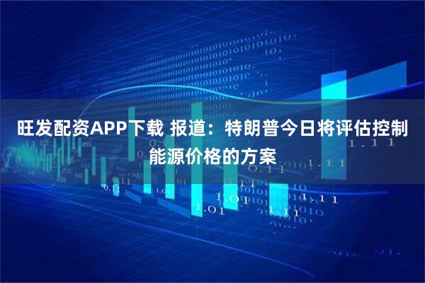 旺发配资APP下载 报道：特朗普今日将评估控制能源价格的方案