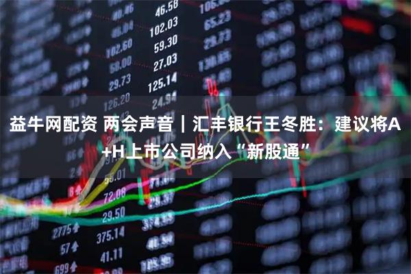 益牛网配资 两会声音｜汇丰银行王冬胜：建议将A+H上市公司纳入“新股通”