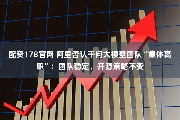 配资178官网 阿里否认千问大模型团队“集体离职”：团队稳定，开源策略不变