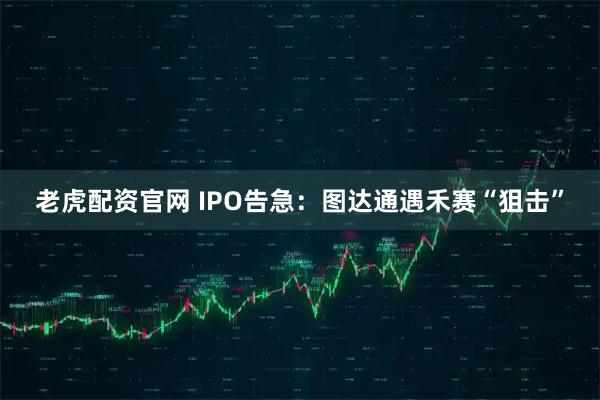 老虎配资官网 IPO告急:图达通遇禾赛“狙击”